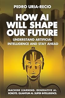 How AI Will Shape Our Future: Understand Artificial Intelligence and Stay Ahead. Machine Learning. Generative AI. Robots. Quantum AI. Super Intelligence